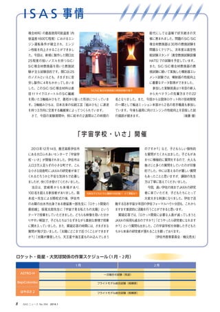 I S A S 事 情
8 　ISAS ニュース　No.394　2014.1
　2013年12月14日，鹿児島県伊佐市
にある大口ふれあいセンターで「宇宙学
校・いさ」が開催されました。伊佐市は
人口3万人足らずの小さな町です。こん
な小さな田舎町にJAXAの研究者が来て
くれるだろうかと不安な気持ちで応募し
ましたが，快く引き受けてくださいました。
　当日は，宮崎県からも来場があり，
100名を超える参加者がありました。阪
本成一先生による開校式の後，伊佐市
のお隣の出水市出身である徳留真一郎先生に「ロケット開発の
最前線」，坂尾太郎先生に「宇宙で見る私たちの太陽」という
テーマで授業をしていただきました。どちらも映像を用いた分か
りやすい解説で，子どもたちはうなずきながら真剣な表情で授業
に聞き入っていました。また，質疑応答の時間には，さまざまな
質問が飛び交いました。「太陽にどこまで近づくことができます
か？」「太陽が爆発したら，天王星や海王星ものみ込んでしまう
のですか？」など，子どもらしい個性的
な質問がたくさん出ました。子どもがあ
まりに積極的に質問をするので，大人も
負けじと多くの質問をしていたのが印象
的でした。中には答えるのが難しい質問
もあったことと思いますが，講師の先生
方は丁寧に答えてくださいました。
　今回，遠い伊佐の地までJAXAの研究
者に来ていただき，子どもたちにとって
大変大きな刺激になりました。伊佐で活
動する日本宇宙少年団の伊佐フォーマルハウト分団も，これから
ますます意欲的に活動を行うことができると思います。
　質疑応答では，「ロケット開発に必要な人員が減ってしまうと
JAXAの採用も減るのですか？」「どうやったら研究者になれます
か？」という質問も出ました。この宇宙学校を体験した子どもた
ちから未来の研究者が現れることを願っております。
（伊佐市教育委員会／楠元亮太）
複合材料）の最高使用可能温度（内
壁温度1600℃程度）におけるエン
ジン運転条件が確立され，エンジ
ン性能を向上させることができまし
た。今回は，新規に製作した開口比
25程度の短いノズルを持つSiC/
SiC複合材燃焼器を用いた燃焼試
験が主な試験目的です。開口比25
のノズルといえども，さまざまに苦
労し製作に4年もかかってしまいま
した。このSiC/SiC複合材料は直
径11マイクロメートルのSiC繊維
を用いた3軸組みひもで，最初から狙った形状につくっていま
す。3軸組みひもは，日本古来の伝統工芸「組みひも」に源流
を持つ3方向に交差する繊維束によってつくられています。
　さて，今回の実験期間中，特に前半の2週間はこの時期の
能代にしては温暖で好天続きの天
候に恵まれました。問題のSiC/SiC
複合材燃焼器は30秒の燃焼試験を
問題なくクリアし，次年度は高空性
能試験スタンド（真空燃焼試験設備
HATS）での試験を予定しています。
また，SiC/SiC複合材燃焼器の燃
焼試験に続いて実施した噴射器エレ
メント試験では，噴射器の性能向上
に重要なデータ取得ができました。
　参加した実験班員は1年目の新人
から大ベテランの先輩方までの22
名となりました。また，今回からは固体ロケット向け技術開発
の一環として輸送ミッション本部から2名の若手職員も参加し
ています。今後も適用に向けエンジンの性能向上を目指した試
行錯誤が続きます。　　　　　　　　　　　　　　（後藤 健）
「 宇 宙 学 校 ・ い さ 」 開 催
元気な子どもたちと講師の対抗戦！！さて軍配は？
ロケット・衛星・大気球関係の作業スケジュール（1月・2月）
1 月 2 月
ASTRO-H
BepiColombo
はやぶさ 2
一次噛合せ試験（筑波）
フライトモデル総合試験（相模原）
フライトモデル総合試験（相模原）
SiC/SiC複合材燃焼器の燃焼試験の様子
 