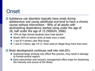 Onset
 Substance use disorders typically have onset during
  adolescence and young adulthood and tend to have a chronic
  course without intervention - 90% of all adults with
  alcohol/drug dependence started using under the age of
  18, half under the age of 15 (NSDUH, 2006)
      75% of High School students have tried alcohol
      Nearly 50% of seniors drink at least once a week
      1 out of 4 seniors uses illicit drugs
      1 out of 3 teens, age 14-17, have used an illegal drug more than once

 Brain development continues well into mid-20‟s
    Sustained binge drinking may affect this process, may result in damage
     to frontal-cortical regions
    Early intervention and recovery management offers hope for shortening
     the intensity and course of the illness


                                                                               11
 