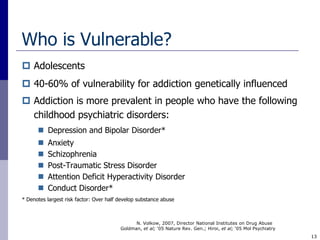 Who is Vulnerable?
 Adolescents
 40-60% of vulnerability for addiction genetically influenced
 Addiction is more prevalent in people who have the following
  childhood psychiatric disorders:
       Depression and Bipolar Disorder*
         Anxiety
         Schizophrenia
         Post-Traumatic Stress Disorder
         Attention Deficit Hyperactivity Disorder
         Conduct Disorder*
* Denotes largest risk factor: Over half develop substance abuse



                                               N. Volkow, 2007, Director National Institutes on Drug Abuse
                                         Goldman, et al; ‘05 Nature Rev. Gen.; Hiroi, et al; ‘05 Mol Psychiatry
                                                                                                                  13
 
