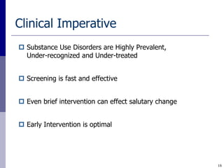Clinical Imperative
 Substance Use Disorders are Highly Prevalent,
  Under-recognized and Under-treated


 Screening is fast and effective


 Even brief intervention can effect salutary change


 Early Intervention is optimal




                                                       16
 