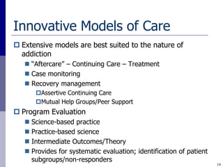 Innovative Models of Care
 Extensive models are best suited to the nature of
  addiction
    “Aftercare” – Continuing Care – Treatment
    Case monitoring
    Recovery management
      Assertive Continuing Care
      Mutual Help Groups/Peer Support
 Program Evaluation
    Science-based practice
    Practice-based science
    Intermediate Outcomes/Theory
    Provides for systematic evaluation; identification of patient
     subgroups/non-responders
                                                                     19
 