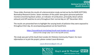 These slides illustrate the results of a demonstration study carried out by the NIHR GSTFT/KCL
Biomedical Research Centre. Seven members of the public were given personal pollution
monitors (monitoring black carbon, an indicator of combustion, principally diesel vehicle
exhaust) and GPS watches to carry throughout their normal day on 10th December 2012.

The results are presented here to highlight the varying levels of pollution they were exposed to
throughout their day. An accompanying podcast can be heard here:
                                               These
                https://soundcloud.com/selaqc/south-east-london-air-quality
                         (click on the orange ‘play’ icon in the top left corner)

The study was part of the South East London Air Pollution Community Project. For more
information or to join the project, please contact Laura Brannon:

                                   Laura.Brannon@gstt.nhs.uk
 