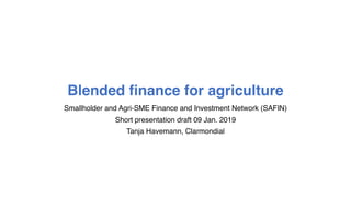 Blended finance for agriculture
Smallholder and Agri-SME Finance and Investment Network (SAFIN)
Short presentation draft 09 Jan. 2019
Tanja Havemann, Clarmondial
 