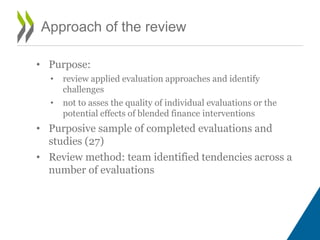 Approach of the review
• Purpose:
• review applied evaluation approaches and identify
challenges
• not to asses the quality of individual evaluations or the
potential effects of blended finance interventions
• Purposive sample of completed evaluations and
studies (27)
• Review method: team identified tendencies across a
number of evaluations
 