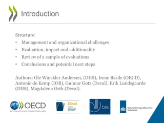 Introduction
Structure:
• Management and organizational challenges
• Evaluation, impact and additionality
• Review of a sample of evaluations
• Conclusions and potential next steps
Authors: Ole Winckler Andersen, (DIIS), Irene Basile (OECD),
Antonie de Kemp (IOB), Gunnar Gotz (Deval), Erik Lundsgaarde
(DIIS), Magdalena Orth (Deval).
 