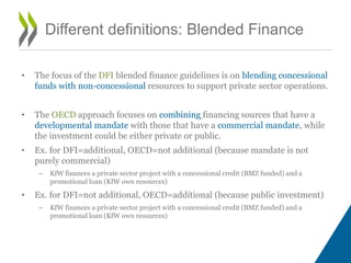 • The focus of the DFI blended finance guidelines is on blending concessional
funds with non-concessional resources to support private sector operations.
• The OECD approach focuses on combining financing sources that have a
developmental mandate with those that have a commercial mandate, while
the investment could be either private or public.
• Ex. for DFI=additional, OECD=not additional (because mandate is not
purely commercial)
– KfW finances a private sector project with a concessional credit (BMZ funded) and a
promotional loan (KfW own resources)
• Ex. for DFI=not additional, OECD=additional (because public investment)
– KfW finances a private sector project with a concessional credit (BMZ funded) and a
promotional loan (KfW own resources)
Different definitions: Blended Finance
 