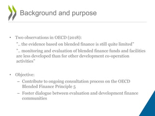 Background and purpose
• Two observations in OECD (2018):
”.. the evidence based on blended finance is still quite limited”
”.. monitoring and evaluation of blended finance funds and facilities
are less developed than for other development co-operation
activities”
• Objective:
– Contribute to ongoing consultation process on the OECD
Blended Finance Principle 5
– Foster dialogue between evaluation and development finance
communities
 