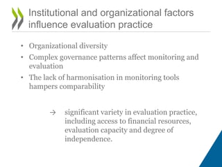 Institutional and organizational factors
influence evaluation practice
• Organizational diversity
• Complex governance patterns affect monitoring and
evaluation
• The lack of harmonisation in monitoring tools
hampers comparability
→ significant variety in evaluation practice,
including access to financial resources,
evaluation capacity and degree of
independence.
 