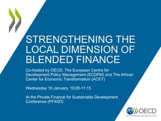STRENGTHENING THE
LOCAL DIMENSION OF
BLENDED FINANCE
Co-hosted by OECD, The European Centre for
Development Policy Management (ECDPM) and The African
Center for Economic Transformation (ACET)
Wednesday 16 January, 10:00-11:15
At the Private Finance for Sustainable Development
Conference (PF4SD)
 