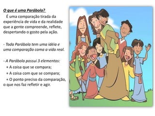 O que é uma Parábola?
É uma comparação tirada da
experiência de vida e da realidade
que a gente compreende, reflete,
despertando o gosto pela ação.
- Toda Parábola tem uma idéia e
uma comparação coma a vida real.
- A Parábola possui 3 elementos:
+ A coisa que se compara;
+ A coisa com que se compara;
+ O ponto preciso da comparação,
o que nos faz refletir e agir.
 