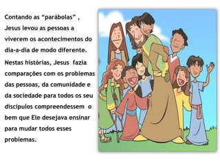 Contando as “parábolas” ,
Jesus levou as pessoas a
viverem os acontecimentos do
dia-a-dia de modo diferente.
Nestas histórias, Jesus fazia
comparações com os problemas
das pessoas, da comunidade e
da sociedade para todos os seu
discípulos compreendessem o
bem que Ele desejava ensinar
para mudar todos esses
problemas.
 