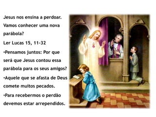 Jesus nos ensina a perdoar.
Vamos conhecer uma nova
parábola?
Ler Lucas 15, 11-32
•Pensamos juntos: Por que
será que Jesus contou essa
parábola para os seus amigos?
•Aquele que se afasta de Deus
comete muitos pecados.
•Para recebermos o perdão
devemos estar arrependidos.
 