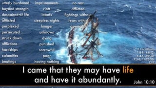 utterly burdened
beyond strength
despaired of life
afﬂicted
perplexed
persecuted
struck down
afﬂictions
hardships
calamities
beatings
imprisonments
riots
labors
sleepless nights
hunger
unknown
dying
punished
sorrowful
poor
having nothing
no rest
afﬂicted
ﬁghtings without
fears within
downcast
2 Corinthians
1:8-9; 4:8-12;
6:4-5; 6:9-10;
7:5-6; 11:23-30;
12:7
John 10:10
I came that they may have life
and have it abundantly.
 