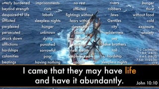 utterly burdened
beyond strength
despaired of life
afﬂicted
perplexed
persecuted
struck down
afﬂictions
hardships
calamities
beatings
imprisonments
riots
labors
sleepless nights
hunger
unknown
dying
punished
sorrowful
poor
having nothing
no rest
afﬂicted
ﬁghtings without
fears within
downcast
labors
imprisonments
beatings
near death
shipwrecked
adrift
rivers
robbers
Jews
Gentiles
city
wilderness
sea
false brothers
toil
hardship
sleepless nights
hunger
thirst
without food
cold
exposure
anxiety
2 Corinthians
1:8-9; 4:8-12;
6:4-5; 6:9-10;
7:5-6; 11:23-30;
12:7
John 10:10
I came that they may have life
and have it abundantly.
 