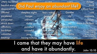 utterly burdened
beyond strength
despaired of life
afﬂicted
perplexed
persecuted
struck down
afﬂictions
hardships
calamities
beatings
imprisonments
riots
labors
sleepless nights
hunger
unknown
dying
punished
sorrowful
poor
having nothing
no rest
afﬂicted
ﬁghtings without
fears within
downcast
labors
imprisonments
beatings
near death
shipwrecked
adrift
rivers
robbers
Jews
Gentiles
city
wilderness
sea
false brothers
toil
hardship
sleepless nights
hunger
thirst
without food
cold
exposure
anxiety
2 Corinthians
1:8-9; 4:8-12;
6:4-5; 6:9-10;
7:5-6; 11:23-30;
12:7
thorn in the ﬂesh
Did Paul enjoy an abundant life?
John 10:10
I came that they may have life
and have it abundantly.
 