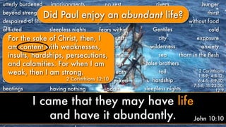 utterly burdened
beyond strength
despaired of life
afﬂicted
perplexed
persecuted
struck down
afﬂictions
hardships
calamities
beatings
imprisonments
riots
labors
sleepless nights
hunger
unknown
dying
punished
sorrowful
poor
having nothing
no rest
afﬂicted
ﬁghtings without
fears within
downcast
labors
imprisonments
beatings
near death
shipwrecked
adrift
rivers
robbers
Jews
Gentiles
city
wilderness
sea
false brothers
toil
hardship
sleepless nights
hunger
thirst
without food
cold
exposure
anxiety
2 Corinthians
1:8-9; 4:8-12;
6:4-5; 6:9-10;
7:5-6; 11:23-30;
12:7
thorn in the ﬂesh
Did Paul enjoy an abundant life?
For the sake of Christ, then, I
am content with weaknesses,
insults, hardships, persecutions,
and calamities. For when I am
weak, then I am strong.
2 Corinthians 12:10
John 10:10
I came that they may have life
and have it abundantly.
 