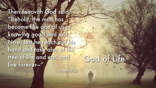 God of Life
Then Jehovah God said,
“Behold, the man has
become like one of us in
knowing good and evil.
Now, lest he reach out his
hand and take also of the
tree of life and eat, and
live forever—”
Genesis 3:22
 