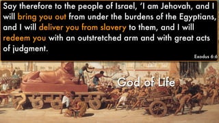 God of Life
Say therefore to the people of Israel, ‘I am Jehovah, and I
will bring you out from under the burdens of the Egyptians,
and I will deliver you from slavery to them, and I will
redeem you with an outstretched arm and with great acts
of judgment.
Exodus 6:6
Say therefore to the people of Israel, ‘I am Jehovah, and I
will bring you out from under the burdens of the Egyptians,
and I will deliver you from slavery to them, and I will
redeem you with an outstretched arm and with great acts
of judgment.
Exodus 6:6
 