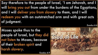 God of Life
Moses spoke thus to the
people of Israel, but they did
not listen to Moses, because
of their broken spirit and
harsh slavery.
Exodus 6:9
Say therefore to the people of Israel, ‘I am Jehovah, and I
will bring you out from under the burdens of the Egyptians,
and I will deliver you from slavery to them, and I will
redeem you with an outstretched arm and with great acts
of judgment.
Exodus 6:6
Moses spoke thus to the
people of Israel, but they did
not listen to Moses, because
of their broken spirit and
harsh slavery.
Exodus 6:9
 