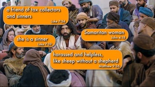 she is a sinner
Luke 7:39
harassed and helpless,
like sheep without a shepherd
Matthew 9:36
a friend of tax collectors
and sinners
Luke 7:34
Samaritan woman
John 4.18
 