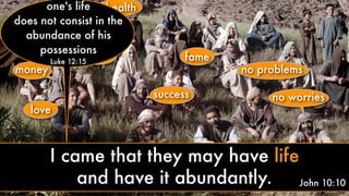 love
money
health
peace fame
no problems
no worriessuccess
John 10:10
one's life
does not consist in the
abundance of his
possessions
Luke 12:15
I came that they may have life
and have it abundantly.
 
