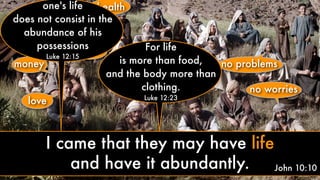 love
money
health
peace fame
no problems
no worriessuccess
John 10:10
one's life
does not consist in the
abundance of his
possessions
Luke 12:15
For life
is more than food,
and the body more than
clothing.
Luke 12:23
I came that they may have life
and have it abundantly.
 