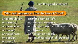I am the good shepherdI am the good shepherd
Romans 8:35-39
Who shall separate us from the love of Christ?
Shall tribulation,
or distress,
or persecution,
or famine,
or nakedness,
or danger,
or sword?
neither death nor life,
nor angels nor rulers,
nor things present nor things to come,
nor powers,
nor height nor depth,
nor anything else in all creation
 