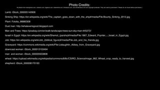 Photo Credits:
All photos from istockphoto.com, crestock.com, bigstock.com, dreamtime.com, thinkstock.com, and shutterstock.com are copyright protected. They are used by permission. Please do not reuse without permission.)
Lamb: iStock_000005140906
Sinking Ship: https://en.wikipedia.org/wiki/The_captain_goes_down_with_the_ship#/media/File:Bounty_Sinking_2012.jpg
Plant: Fotolia_98880308
Dust man: http://whateverisgood.blogspot.com
Man and Trees: https://pixabay.com/en/walk-landscape-trees-sun-sky-man-445272/
Israel in Egypt: https://en.wikipedia.org/wiki/Shemot_(parsha)#/media/File:1867_Edward_Poynter_-_Israel_in_Egypt.jpg
Job: https://en.wikipedia.org/wiki/Job_(biblical_ﬁgure)#/media/File:Job_and_his_friends.jpg
Graveyard: https://commons.wikimedia.org/wiki/File:Lislaughtin_Abbey_from_Graveyard.jpg
downcast woman: iStock_000013103494
man and woman: iStock_000005933808
wheat: https://upload.wikimedia.org/wikipedia/commons/8/8c/CSIRO_ScienceImage_962_Wheat_crop_ready_to_harvest.jpg
shepherd: iStock_000008170193
 