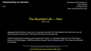 Understanding our Salvation
#16
The Abundant Life — Now
John 10:10
Compiled and Presented by:
Dave Stewart
27 March 2016
www.1corinthians1614.com
Synopsis: What did Jesus mean when he promised abundant life? We’ll explore both what that must not
mean and what it does mean. This lesson will focus on the present life.
These thoughts were provoked and borrowed from chapter 11: A Careless Rage for Life in The Dragon
Slayer by Jim McGuiggan, NOOKstudy (David Stewart, fcor1614@yahoo.com). This material is protected
by copyright.
“Let all that you do be done with love.”
"Unless otherwise indicated, all Scripture quotations are from The Holy Bible, English Standard Version, copyright © 2001 by Crossway
Bibles, a division of Good News Publishers. Used by permission. All rights reserved.”
 