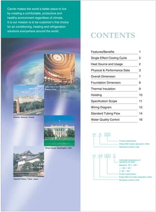 Standard: 125 /105
: 105 / 95
: 95 / 80
Product specification
Single effect hot water absorption chiller
Absorption product code
Carrier makes the world a better place to live
by creating a comfortable, productive and
healthy environment regardless of climate.
It is our mission is to be customer’s first choice
for air conditioning, heating and refrigeration
solutions everywhere around the world.
Features/Benefits
Single Effect Cooling Cycle
Heat Source and Usage
Physical & Performance Data
Overall Dimension
Foundation Dimension
Thermal Insulation
Hoisting
Specification Scope
Wiring Diagram
Standard Tubing Flow
Water Quality Control
Great Hall of the People,
Beijing, China
Kremlin, Moscow, Russia
White House, Washington, USA
Imperial Palace, Tokyo, Japan
Product specification
Single effect steam absorption chiller
Absorption product code
Inlet/outlet temperature of
operating hot water
1
2
2
3
7
8
9
10
11
12
14
16
 