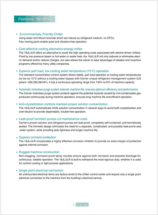 Features / BenefitsFeatures / Benefits
Environmentally Friendly Chiller
Using water and lithium bromide which are natural as refrigerant medium, no CFCs;
Few moving parts enable quiet and vibration-free operation.
Cost-effective cooling alternative-energy chiller
The 16JL/JLR offers an alternative to avoid the high operating costs associated with electric-driven chillers.
Fired by low pressure steam or hot water or waste heat, the 16JL/JLR not only reduces or eliminates elect-
ric demand and/or reduce charges, but also allows the owner to take advantage of rebates and incentive
programs offered by many utility companies.
Superior part load, low cooling water temperature (15°C) operation
The standard concentration control system allows stable, part load operation at cooling water temperatures
as low as 15°C without a cooling tower bypass with Carrier unique refrigerant management system (US
patent: US6,260,364-B1), it has a continuous operating range from 100% to10% of machine capacity.
Automatic motorless purge system extends machine life, ensures optimum efficiency and performance
The Carrier motorless purge system protects against the potential hazards caused by non-condensable gas
produced continuously during machine operation, ensures long machine life and efficient operation.
Anti-crystallization controls maintain proper solution concentration
The 16JL/JLR automatically limits solution concentration in several ways to avoid both crystallization and
over-dilution to provide dependable, trouble-free operation.
Leak-proof hermetic pumps cut maintenance costs
Carrier’s proven solution and refrigerant pumps are leak-proof, completely self-contained, and hermetically
sealed. The hermetic design eliminates the need for a separate, complicated, and possibly leak-prone seal
water system, while providing leak tightness and longer machine life.
Superior corrosion protection
The 16JL/JLR incorporates a highly effective corrosion inhibitor to provide an extra margin of protection
against internal corrosion.
Rugged machine construction
Non-clogging, corrosion-proof spray nozzles ensure against both corrosion and possible blockage for
continuous, reliable operation. The 16JL/JLR is built to withstand the most rigorous duty, whether it is used
for comfort cooling or light process applications.
Single point electrical connection
All unitmounted electrical items are factory-wired to the chiller control center and require only a single point
electrical connection to the machine from the building’s electrical service.
 