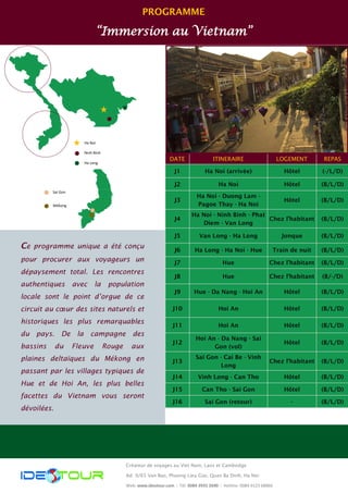 PROGRAMME 
“Immersion au Vietnam” 
DATE 
ITINERAIRE 
REPAS 
LOGEMENT 
J1 
Ha Noi (arrivée) 
(-/L/D) 
Hôtel 
J2 
Ha Noi 
(B/L/D) 
Hôtel 
J3 
Ha Noi - Duong Lam - Pagoe Thay - Ha Noi 
(B/L/D) 
Hôtel 
J4 
Ha Noi - Ninh Binh - Phat Diem - Van Long 
(B/L/D) 
Chez l’habitant 
J5 
Van Long - Ha Long 
Jonque 
(B/L/D) 
J6 
Ha Long - Ha Noi - Hue 
Train de nuit 
(B/L/D) 
J7 
Hue 
Chez l’habitant 
(B/L/D) 
J8 
Hue 
Chez l’habitant 
(B/-/D) 
J9 
Hue - Da Nang - Hoi An 
Hôtel 
(B/L/D) 
J10 
Hoi An 
Hôtel 
(B/L/D) 
J11 
Hoi An 
Hôtel 
(B/L/D) 
J12 
Hoi An - Da Nang - Sai Gon (vol) 
Hôtel 
(B/L/D) 
J13 
Sai Gon - Cai Be - Vinh Long 
Chez l’habitant 
(B/L/D) 
J14 
Vinh Long - Can Tho 
Hôtel 
(B/L/D) 
J15 
Can Tho - Sai Gon 
Hôtel 
(B/L/D) 
J16 
Sai Gon (retour) 
- 
(B/L/D) 
Ce programme unique a été conçu pour procurer aux voyageurs un dépaysement total. Les rencontres authentiques avec la population locale sont le point d’orgue de ce circuit au coeur des sites naturels et historiques les plus remarquables du pays. De la campagne des bassins du Fleuve Rouge aux plaines deltaïques du Mékong en passant par les villages typiques de Hue et de Hoi An, les plus belles facettes du Vietnam vous seront dévoilées. 
Créateur de voyages au Viet Nam, Laos et Cambodge 
Ad: 9/65 Van Bao, Phuong Lieu Giai, Quan Ba Dinh, Ha Noi 
Web: www.ideotour.com ǀ Tél: 0084 3935 2690 ǀ Hotline: 0084 9123 68866 
Ha Noi 
Ninh Binh 
Ha Long 
Sai Gon 
Mékong  