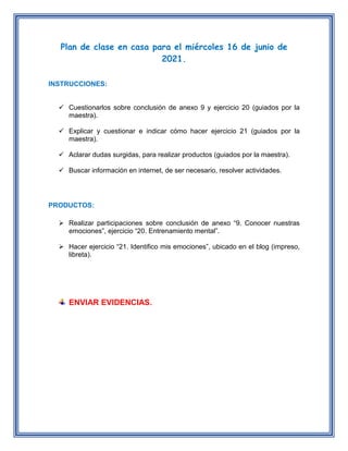 Plan de clase en casa para el miércoles 16 de junio de
2021.
INSTRUCCIONES:
 Cuestionarlos sobre conclusión de anexo 9 y ejercicio 20 (guiados por la
maestra).
 Explicar y cuestionar e indicar cómo hacer ejercicio 21 (guiados por la
maestra).
 Aclarar dudas surgidas, para realizar productos (guiados por la maestra).
 Buscar información en internet, de ser necesario, resolver actividades.
PRODUCTOS:
 Realizar participaciones sobre conclusión de anexo “9. Conocer nuestras
emociones”, ejercicio “20. Entrenamiento mental”.
 Hacer ejercicio “21. Identifico mis emociones”, ubicado en el blog (impreso,
libreta).
ENVIAR EVIDENCIAS.
 