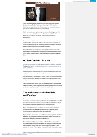 One of the renowned bodies for awarding GMP certi cationis HSA –Health
Services Authority. The GMP certi cationoffered by the HSA –Healthcare
Authority is for companies that manufacture medicinal products or therapeutic
products that containactive pharmaceutical ingredients.
It is the certi cationauthority that complementary manufacturing partners have
chosentoachieve their GMP certi cation. This and all other GMP certi cations for
the industry are applied by the USFDA –United States Food and Drug
Administration.
Companies that hold this certi cationbear this label tosay that they manufacture
supplements that are made tothe highest quality and standards worldwide. The
certi cationalsomeans that their manufacturing plants continue tobe monitored
and all processes withinthe facility are properly controlled.
The certi cate does not cover the manufacturing of the actual product but also
ensures quality control of administrative aspects suchas personnel quali cations,
record keeping, complaint handling, hygiene, and process validationamong other
things.
Achieve GMP certi cation
Toobtainthis certi cation, there is anapplicationprocess that must be completed.
The applicationfor GMP certi cation is to be made by an authorized person to
obtain certi cation.
It is usually one withresponsibility suchas productionmanager, quality assurance
manager, quality control manager, or managing director.
The GMP certi cate is awarded after a facility is audited and it is demonstrated that
they are complying withthe standards required tomeet the requirements of GMP
certi cation.
The certi cate is usually valid for three years and will be issued inthe name of the
registered company. The certi cate will show the scope and scope of certi cationas
well as the name and address of the company’s constructionsite.
The fee is associated with GMP
certi cation
There are many costs associated withobtaining GMP certi cationand they can
easily add up. But youhave options if you nd that youcannot afford these fees. The
best optionis tochoose a supplement manufacturer like us at SMP Nootra whowill
doprivate label supplements for youinour GMP compliance facility.
But we still want toinform youabout the fee because we want youtomake an
informed decision–there is a program registrationfee as well as anannual
certi cationfee that is paid directly tothe certi cationbody.
Registrationfees and annual fees are xed fees and are non-negotiable. Thenthere
are fees for the audit process. The audit process will be done by third parties and
their fees will be paid directly tothem for their services.
The good thing about the latter is that these are the fees that youcannegotiate
directly withthese companies to nd the most cost-effective service tomeet your
needs. Estimated costs for a third party audit runfrom $ 1600 toa full 8-hour
workday. The number of days required tocomplete the audit will depend onthe size
of your company.
A small tomedium-sized company inthe United States cantake anaverage of four
days toaudit soexpect tospend upwards of $ 6400 for anaudit. If youare a foreign
Follow
Close and accept
Privacy &Cookies: Thissiteusescookies. By continuing to usethiswebsite, you agreeto their use.
To nd outmore, including how to control cookies, seehere: CookiePolicy
Create your website at WordPress.com Get started
 