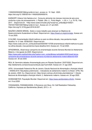 11692002000400016&lng=en&nrm=iso>. access on 10 Sept. 2020.
https://doi.org/10.1590/S0104-11692002000400016.
KARNOPP, Ediana Volz Neitzke et al . Consumo alimentar de crianças menores de seis anos
conforme o grau de processamento. J. Pediatr. (Rio J.), Porto Alegre , v. 93, n. 1, p. 70-78, Feb.
2017 . Disponível em: <http://www.scielo.br/scielo.php?script=sci_arttext&pid=S0021-
75572017000100070&lng=en&nrm=iso>. Acesso em: 21 set 2020.
https://doi.org/10.1016/j.jped.2016.04.007.
NAÇÕES UNIDAS BRASIL. Sobre o nosso trabalho para alcançar os Objetivos de
Desenvolvimento Sustentável no Brasil. Disponível em: https://brasil.un.org/pt-br/sdgs. Acesso em:
15 out 2020.
O GLOBO. Amamentação infantil melhora no país na última década, mas pandemia impõe
desafios. In: O Vale. 05/08/2020. Disponível em:
https://www.ovale.com.br/_conteudo/brasil/2020/08/110708-amamentacao-infantil-melhora-no-pais-
na-ultima-decada--mas-pandemia-impoe-desafios.html. Acesso em: 10 set 2020.
OPAS/BRASIL. Brasil lança campanha de amamentação durante Semana Mundial do Aleitamento
Materno. 4 de agosto de 2020. Disponível em:
https://www.paho.org/bra/index.php?option=com_content&view=article&id=6242:brasil-lanca-
campanha-de-amamentacao-durante-semana-mundial-do-aleitamento-materno&Itemid=839.
Acesso em: 30 set 2020.
REA, M. Seminário debateu Amamentação para um Planeta Saudável. 25/07/2020. Disponível em:
http://aleitamento.com/promocao/conteudo.asp?cod=2529. Acesso em: 31 ago 2020.
UFRJ. Universidade Federal do Rio de Janeiro. Estudo Nacional de Alimentação e Nutrição Infantil
– ENANI-2019: Resultados preliminares – Indicadores de aleitamento materno no Brasil. UFRJ: Rio
de Janeiro, 2020. 9 p. Disponível em: https://enani.nutricao.ufrj.br/index.php/relatorios/ 1. Estudo
Nacional de Alimentação e Nutrição Infantil. 2. Aleitamento materno. Acesso em: 20 ago 2020.
WORDOMETER. População Mundial. Disponível em: https://www.worldometers.info/br/. Acesso
em: 9 out 2020.
YOGANANDA, PARAMAHANSA. O Romance com Deus. Ed. Self Realization Fellowship.
Califórnia. Impresso por Bandeirantes (Brasil). 2013. v. II.
 