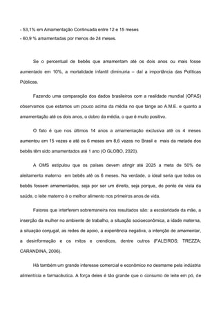 - 53,1% em Amamentação Continuada entre 12 e 15 meses
- 60,9 % amamentadas por menos de 24 meses.
Se o percentual de bebês que amamentam até os dois anos ou mais fosse
aumentado em 10%, a mortalidade infantil diminuiria – daí a importância das Políticas
Públicas.
Fazendo uma comparação dos dados brasileiros com a realidade mundial (OPAS)
observamos que estamos um pouco acima da média no que tange ao A.M.E. e quanto a
amamentação até os dois anos, o dobro da média, o que é muito positivo.
O fato é que nos últimos 14 anos a amamentação exclusiva até os 4 meses
aumentou em 15 vezes e até os 6 meses em 8,6 vezes no Brasil e mais da metade dos
bebês têm sido amamentados até 1 ano (O GLOBO, 2020).
A OMS estipulou que os países devem atingir até 2025 a meta de 50% de
aleitamento materno em bebês até os 6 meses. Na verdade, o ideal seria que todos os
bebês fossem amamentados, seja por ser um direito, seja porque, do ponto de vista da
saúde, o leite materno é o melhor alimento nos primeiros anos de vida.
Fatores que interferem sobremaneira nos resultados são: a escolaridade da mãe, a
inserção da mulher no ambiente de trabalho, a situação socioeconômica, a idade materna,
a situação conjugal, as redes de apoio, a experiência negativa, a intenção de amamentar,
a desinformação e os mitos e crendices, dentre outros (FALEIROS; TREZZA;
CARANDINA, 2006).
Há também um grande interesse comercial e econômico no desmame pela indústria
alimentícia e farmacêutica. A força deles é tão grande que o consumo de leite em pó, de
 