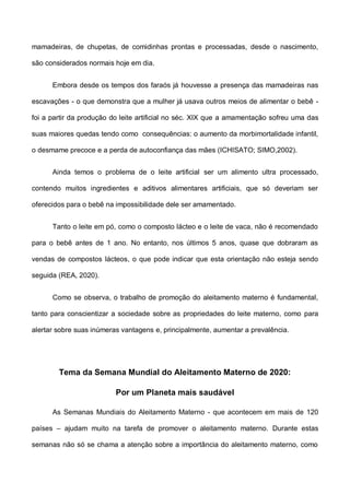 mamadeiras, de chupetas, de comidinhas prontas e processadas, desde o nascimento,
são considerados normais hoje em dia.
Embora desde os tempos dos faraós já houvesse a presença das mamadeiras nas
escavações - o que demonstra que a mulher já usava outros meios de alimentar o bebê -
foi a partir da produção do leite artificial no séc. XIX que a amamentação sofreu uma das
suas maiores quedas tendo como consequências: o aumento da morbimortalidade infantil,
o desmame precoce e a perda de autoconfiança das mães (ICHISATO; SIMO,2002).
Ainda temos o problema de o leite artificial ser um alimento ultra processado,
contendo muitos ingredientes e aditivos alimentares artificiais, que só deveriam ser
oferecidos para o bebê na impossibilidade dele ser amamentado.
Tanto o leite em pó, como o composto lácteo e o leite de vaca, não é recomendado
para o bebê antes de 1 ano. No entanto, nos últimos 5 anos, quase que dobraram as
vendas de compostos lácteos, o que pode indicar que esta orientação não esteja sendo
seguida (REA, 2020).
Como se observa, o trabalho de promoção do aleitamento materno é fundamental,
tanto para conscientizar a sociedade sobre as propriedades do leite materno, como para
alertar sobre suas inúmeras vantagens e, principalmente, aumentar a prevalência.
Tema da Semana Mundial do Aleitamento Materno de 2020:
Por um Planeta mais saudável
As Semanas Mundiais do Aleitamento Materno - que acontecem em mais de 120
países – ajudam muito na tarefa de promover o aleitamento materno. Durante estas
semanas não só se chama a atenção sobre a importância do aleitamento materno, como
 