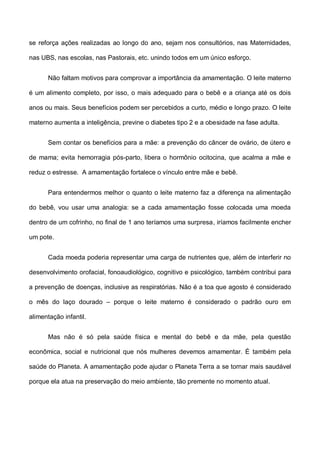 se reforça ações realizadas ao longo do ano, sejam nos consultórios, nas Maternidades,
nas UBS, nas escolas, nas Pastorais, etc. unindo todos em um único esforço.
Não faltam motivos para comprovar a importância da amamentação. O leite materno
é um alimento completo, por isso, o mais adequado para o bebê e a criança até os dois
anos ou mais. Seus benefícios podem ser percebidos a curto, médio e longo prazo. O leite
materno aumenta a inteligência, previne o diabetes tipo 2 e a obesidade na fase adulta.
Sem contar os benefícios para a mãe: a prevenção do câncer de ovário, de útero e
de mama; evita hemorragia pós-parto, libera o hormônio ocitocina, que acalma a mãe e
reduz o estresse. A amamentação fortalece o vínculo entre mãe e bebê.
Para entendermos melhor o quanto o leite materno faz a diferença na alimentação
do bebê, vou usar uma analogia: se a cada amamentação fosse colocada uma moeda
dentro de um cofrinho, no final de 1 ano teríamos uma surpresa, iríamos facilmente encher
um pote.
Cada moeda poderia representar uma carga de nutrientes que, além de interferir no
desenvolvimento orofacial, fonoaudiológico, cognitivo e psicológico, também contribui para
a prevenção de doenças, inclusive as respiratórias. Não é a toa que agosto é considerado
o mês do laço dourado – porque o leite materno é considerado o padrão ouro em
alimentação infantil.
Mas não é só pela saúde física e mental do bebê e da mãe, pela questão
econômica, social e nutricional que nós mulheres devemos amamentar. É também pela
saúde do Planeta. A amamentação pode ajudar o Planeta Terra a se tornar mais saudável
porque ela atua na preservação do meio ambiente, tão premente no momento atual.
 