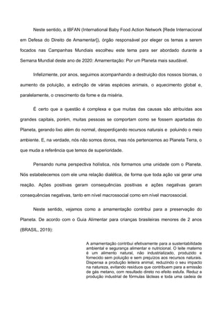 Neste sentido, a IBFAN (International Baby Food Action Network [Rede Internacional
em Defesa do Direito de Amamentar]), órgão responsável por eleger os temas a serem
focados nas Campanhas Mundiais escolheu este tema para ser abordado durante a
Semana Mundial deste ano de 2020: Amamentação: Por um Planeta mais saudável.
Infelizmente, por anos, seguimos acompanhando a destruição dos nossos biomas, o
aumento da poluição, a extinção de várias espécies animais, o aquecimento global e,
paralelamente, o crescimento da fome e da miséria.
É certo que a questão é complexa e que muitas das causas são atribuídas aos
grandes capitais, porém, muitas pessoas se comportam como se fossem apartadas do
Planeta, gerando lixo além do normal, desperdiçando recursos naturais e poluindo o meio
ambiente. E, na verdade, nós não somos donos, mas nós pertencemos ao Planeta Terra, o
que muda a referência que temos de superioridade.
Pensando numa perspectiva holística, nós formamos uma unidade com o Planeta.
Nós estabelecemos com ele uma relação dialética, de forma que toda ação vai gerar uma
reação. Ações positivas geram consequências positivas e ações negativas geram
consequências negativas, tanto em nível macrossocial como em nível macrossocial.
Neste sentido, vejamos como a amamentação contribui para a preservação do
Planeta. De acordo com o Guia Alimentar para crianças brasileiras menores de 2 anos
(BRASIL, 2019):
A amamentação contribui efetivamente para a sustentabilidade
ambiental e segurança alimentar e nutricional. O leite materno
é um alimento natural, não industrializado, produzido e
fornecido sem poluição e sem prejuízos aos recursos naturais.
Dispensa a produção leiteira animal, reduzindo o seu impacto
na natureza, evitando resíduos que contribuem para a emissão
de gás metano, com resultado direto no efeito estufa. Reduz a
produção industrial de fórmulas lácteas e toda uma cadeia de
 