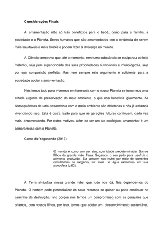 Considerações Finais
A amamentação não só trás benefícios para o bebê, como para a família, a
sociedade e o Planeta. Seres humanos que são amamentados tem a tendência de serem
mais saudáveis e mais felizes e podem fazer a diferença no mundo.
A Ciência comprova que, até o momento, nenhuma substância se equiparou ao leite
materno, seja pela superioridade das suas propriedades nutricionais e imunológicas, seja
por sua composição perfeita. Mas nem sempre este argumento é suficiente para a
sociedade apoiar a amamentação.
Nós temos tudo para vivermos em harmonia com o nosso Planeta se tomarmos uma
atitude urgente de preservação do meio ambiente, o que nos beneficia igualmente. As
consequências de uma desarmonia com o meio ambiente são deletérias e nós já estamos
vivenciando isso. Esta é outra razão para que as gerações futuras continuem, cada vez
mais, amamentando. Por estes motivos, além de ser um ato ecológico, amamentar é um
compromisso com o Planeta.
Como diz Yogananda (2013):
O mundo é como um ser vivo, com idade predeterminada. Somos
filhos da grande mãe Terra. Sugamos o seu peito para usufruir o
alimento produzido. Ela também nos nutre por meio de correntes
circulatórias de oxigênio, luz solar e água existentes em sua
atmosfera (p.63).
A Terra simboliza nossa grande mãe, que tudo nos dá. Nós dependemos do
Planeta. O homem pode potencializar os seus recursos se quiser ou pode continuar no
caminho da destruição. Isto porque nós temos um compromisso com as gerações que
criamos, com nossos filhos, por isso, temos que adotar um desenvolvimento sustentável,
 