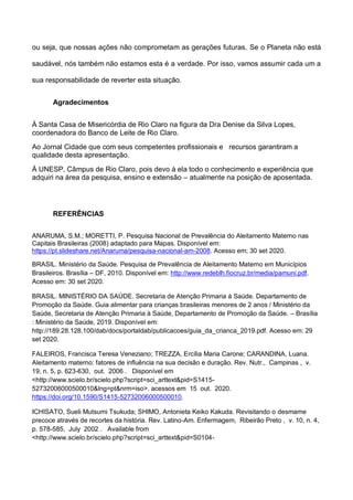ou seja, que nossas ações não comprometam as gerações futuras. Se o Planeta não está
saudável, nós também não estamos esta é a verdade. Por isso, vamos assumir cada um a
sua responsabilidade de reverter esta situação.
Agradecimentos
À Santa Casa de Misericórdia de Rio Claro na figura da Dra Denise da Silva Lopes,
coordenadora do Banco de Leite de Rio Claro.
Ao Jornal Cidade que com seus competentes profissionais e recursos garantiram a
qualidade desta apresentação.
À UNESP, Câmpus de Rio Claro, pois devo à ela todo o conhecimento e experiência que
adquiri na área da pesquisa, ensino e extensão – atualmente na posição de aposentada.
REFERÊNCIAS
ANARUMA, S.M.; MORETTI, P. Pesquisa Nacional de Prevalência do Aleitamento Materno nas
Capitais Brasileiras (2008) adaptado para Mapas. Disponível em:
https://pt.slideshare.net/Anaruma/pesquisa-nacional-am-2008. Acesso em; 30 set 2020.
BRASIL. Ministério da Saúde. Pesquisa de Prevalência de Aleitamento Materno em Municípios
Brasileiros. Brasília – DF, 2010. Disponível em: http://www.redeblh.fiocruz.br/media/pamuni.pdf.
Acesso em: 30 set 2020.
BRASIL. MINISTÉRIO DA SAÚDE. Secretaria de Atenção Primaria à Saúde. Departamento de
Promoção da Saúde. Guia alimentar para crianças brasileiras menores de 2 anos / Ministério da
Saúde, Secretaria de Atenção Primaria à Saúde, Departamento de Promoção da Saúde. – Brasília
: Ministério da Saúde, 2019. Disponível em:
http://189.28.128.100/dab/docs/portaldab/publicacoes/guia_da_crianca_2019.pdf. Acesso em: 29
set 2020.
FALEIROS, Francisca Teresa Veneziano; TREZZA, Ercília Maria Carone; CARANDINA, Luana.
Aleitamento materno: fatores de influência na sua decisão e duração. Rev. Nutr., Campinas , v.
19, n. 5, p. 623-630, out. 2006 . Disponível em
<http://www.scielo.br/scielo.php?script=sci_arttext&pid=S1415-
52732006000500010&lng=pt&nrm=iso>. acessos em 15 out. 2020.
https://doi.org/10.1590/S1415-52732006000500010.
ICHISATO, Sueli Mutsumi Tsukuda; SHIMO, Antonieta Keiko Kakuda. Revisitando o desmame
precoce através de recortes da história. Rev. Latino-Am. Enfermagem, Ribeirão Preto , v. 10, n. 4,
p. 578-585, July 2002 . Available from
<http://www.scielo.br/scielo.php?script=sci_arttext&pid=S0104-
 