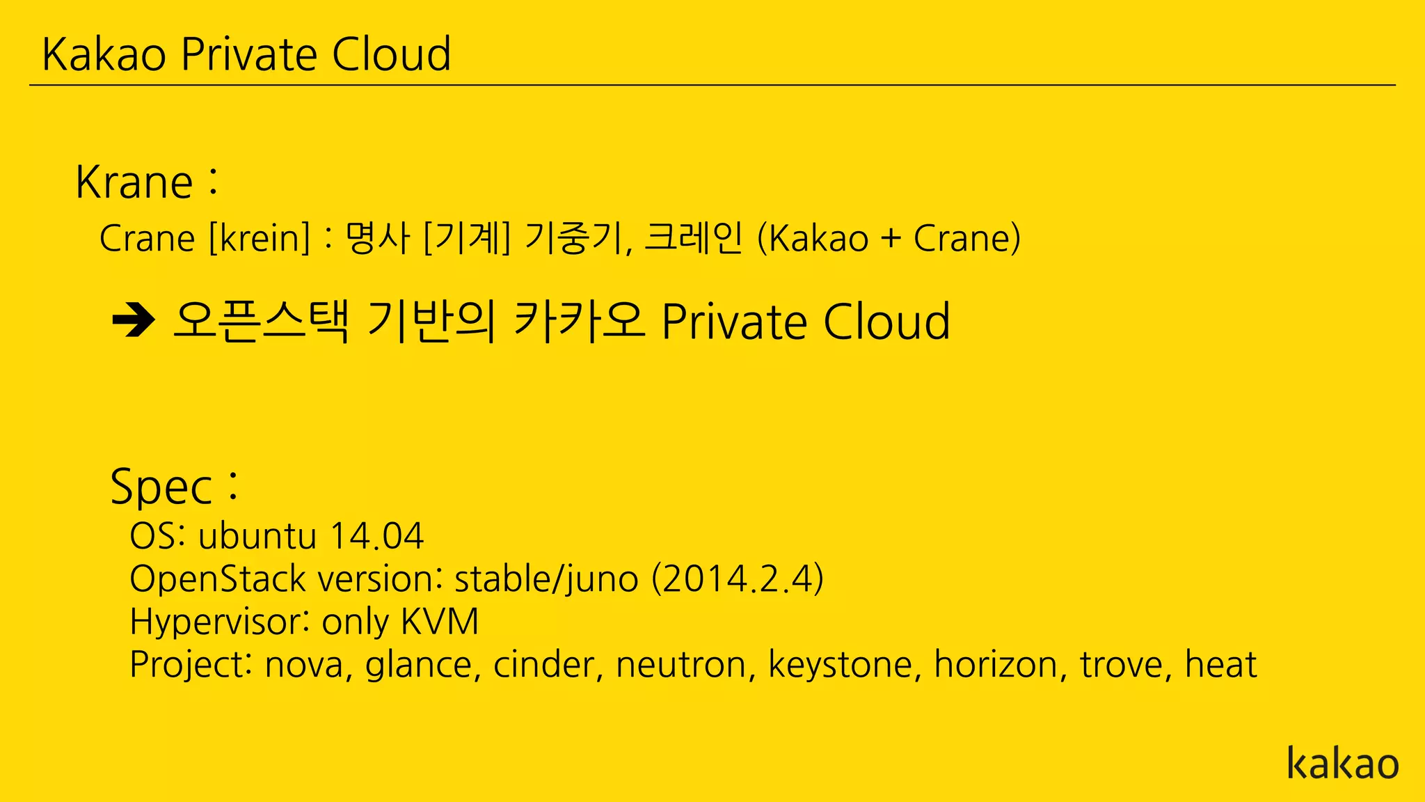 Kakao Private Cloud
 오픈스택 기반의 카카오 Private Cloud
Krane :
Crane [krein] : 명사 [기계] 기중기, 크레인 (Kakao + Crane)
Spec :
OS: ubuntu 14.04
OpenStack version: stable/juno (2014.2.4)
Hypervisor: only KVM
Project: nova, glance, cinder, neutron, keystone, horizon, trove, heat
 