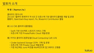 하 현 ( Raymon.ha )
클라우드 엔지니어
2012년 1월부터 현재까지 약 4년 간 오픈스택 기반 클라우드플랫폼 개발 및 운영
틈틈이, OpenStack Bug report, Fix, Blueprint Contribution 활동
前) LG CNS 클라우드플랫폼팀
- Swift 기반 오브젝트 스토리지 서비스 구축
- 오픈스택 기반 Private/Public Cloud 개발/운영
現) 카카오 클라우드컴퓨팅셀(Cloud Computing Cell) 소속
- Cinder backend Storage CEPH 구축 및 운영
- 오픈스택 기반 Private Cloud 개발/운영
- 가장 최근에는 Juno 버전을 Kilo버전으로 업그레이드 진행중
발표자 소개
 