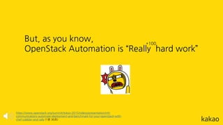 But, as you know,
OpenStack Automation is “Really hard work”
https://www.openstack.org/summit/tokyo-2015/videos/presentation/ntt-
communications-automate-deployment-and-benchmark-for-your-openstack-with-
chef-cobbler-and-rally (1분 30초)
*100
 