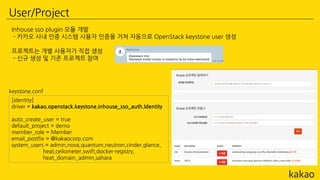 User/Project
Inhouse sso plugin 모듈 개발
- 카카오 사내 인증 시스템 사용자 인증을 거쳐 자동으로 OpenStack keystone user 생성
프로젝트는 개별 사용자가 직접 생성
- 신규 생성 및 기존 프로젝트 참여
[identity]
driver = kakao.openstack.keystone.inhouse_sso_auth.Identity
auto_create_user = true
default_project = demo
member_role = Member
email_postfix = @kakaocorp.com
system_users = admin,nova,quantum,neutron,cinder,glance,
heat,ceilometer,swift,docker-registry,
heat_domain_admin,sahara
keystone.conf
 
