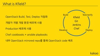 What is Kfield?
OpenStack Build, Test, Deploy 자동화
개발자 개별 개발 환경 배포에 사용
Production 배포에 사용
Chef cookbooks + ansible playbooks
내부 OpenStack mirrored repo를 통해 OpenStack code 배포
 