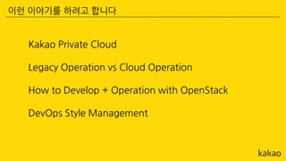Kakao Private Cloud
Legacy Operation vs Cloud Operation
How to Develop + Operation with OpenStack
DevOps Style Management
이런 이야기를 하려고 합니다
 