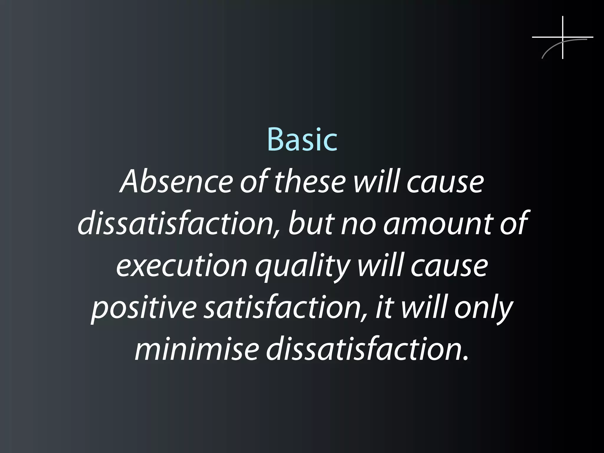 Basic
   Absence of these will cause
dissatisfaction, but no amount of
   execution quality will cause
 positive satisfaction, it will only
    minimise dissatisfaction.
 