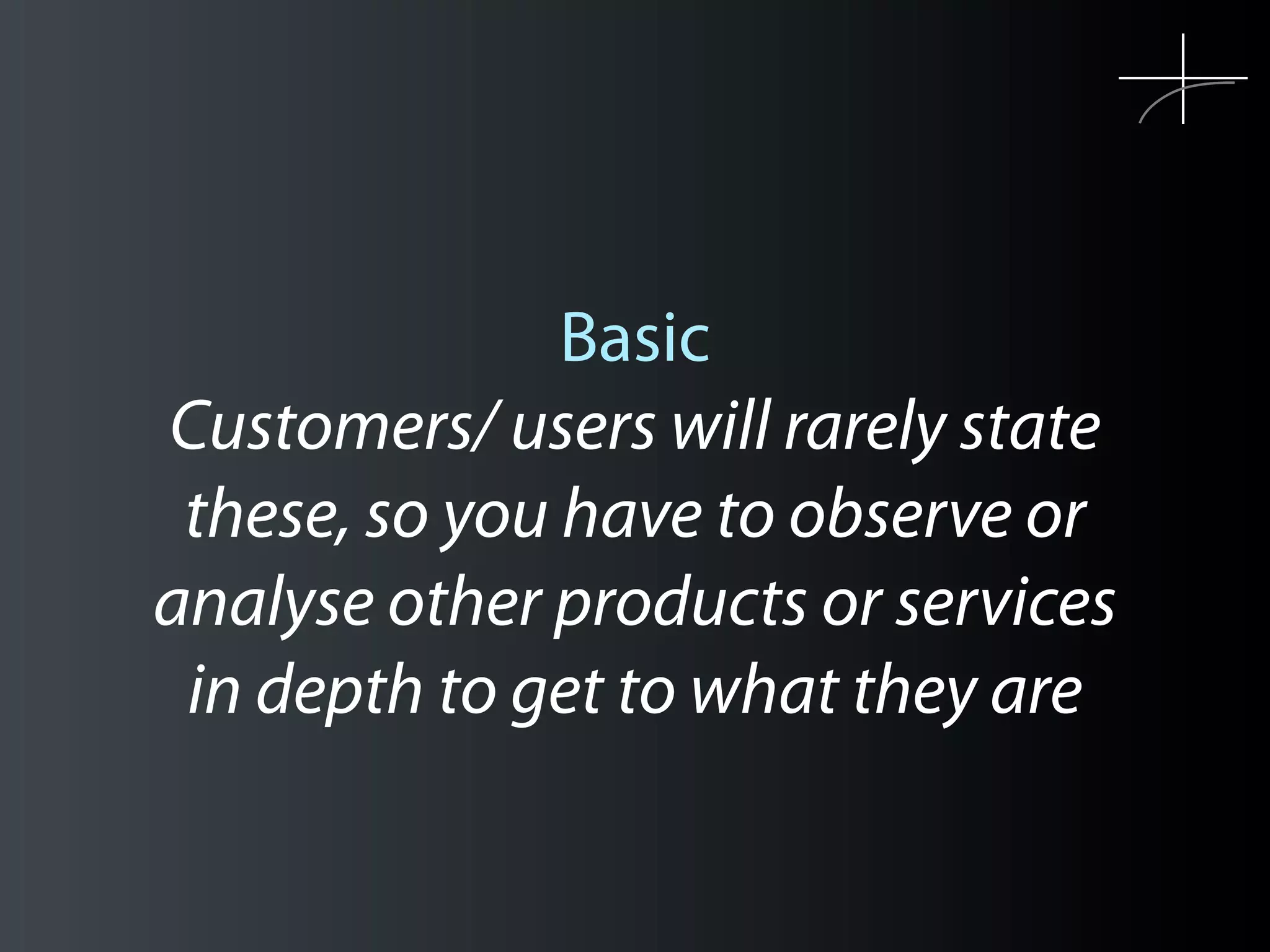 Basic
Customers/ users will rarely state
 these, so you have to observe or
analyse other products or services
 in depth to get to what they are
 