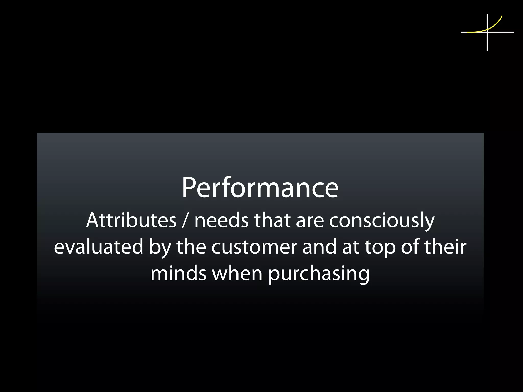Performance
   Attributes / needs that are consciously
evaluated by the customer and at top of their
          minds when purchasing
 